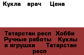 Кукла - врач  › Цена ­ 1 200 - Татарстан респ. Хобби. Ручные работы » Куклы и игрушки   . Татарстан респ.